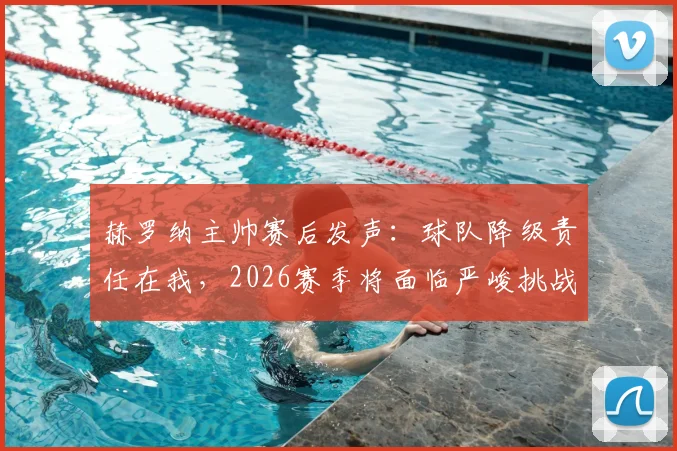 赫罗纳主帅赛后发声:球队降级责任在我,2026赛季将面临严峻挑战与重建