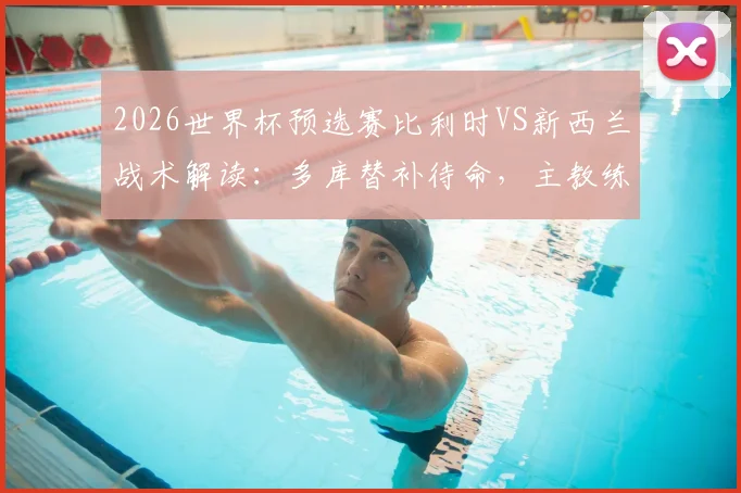 2026世界杯预选赛比利时VS新西兰战术解读：多库替补待命，主教练详解反击战如何利用对手身后空间