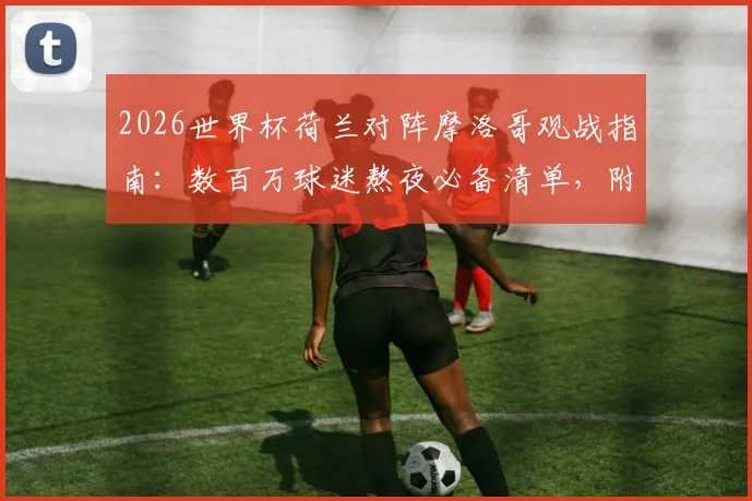2026世界杯荷兰对阵摩洛哥观战指南:数百万球迷熬夜必备清单,附直播时间与胜负预测