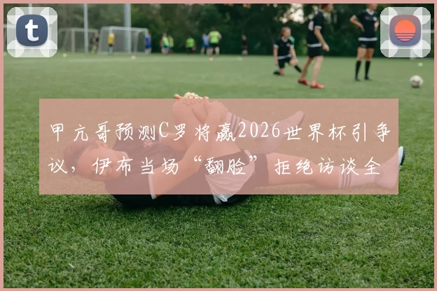 甲亢哥预测C罗将赢2026世界杯引争议,伊布当场“翻脸”拒绝访谈全过程回放