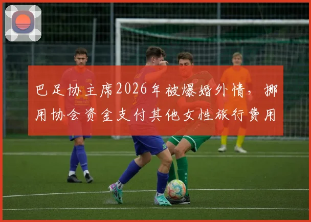 巴足协主席2026年被爆婚外情,挪用协会资金支付其他女性旅行费用,引巴西足坛震动