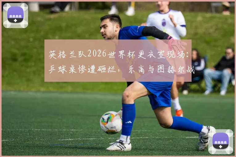 英格兰队2026世界杯更衣室现场:乒球桌惨遭砸烂,乐高与图赫尔战术板为何能幸免?