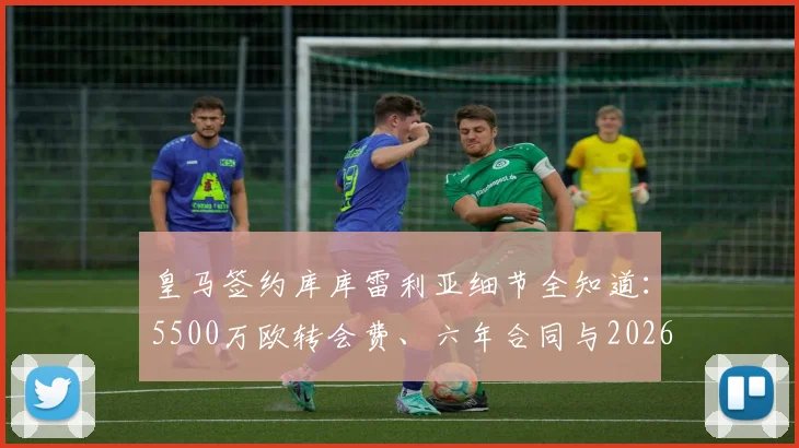 皇马签约库库雷利亚细节全知道:5500万欧转会费、六年合同与2026年左路补强引援新动态