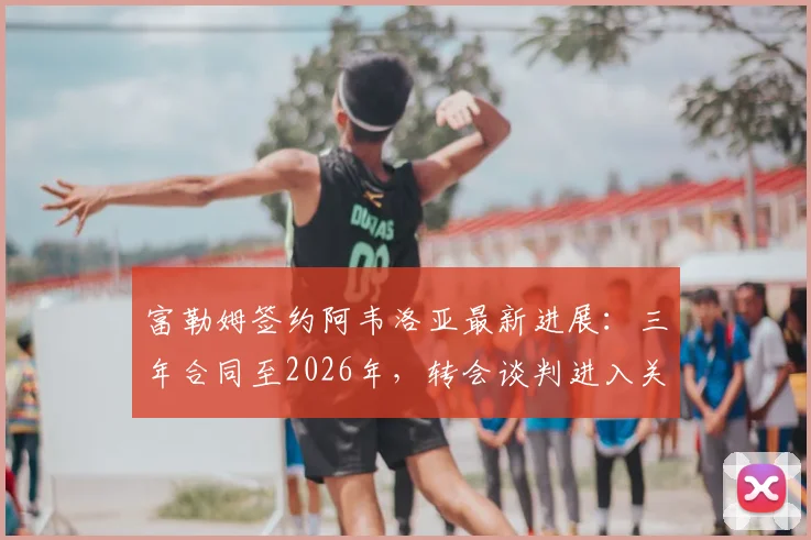 富勒姆签约阿韦洛亚最新进展：三年合同至2026年，转会谈判进入关键阶段