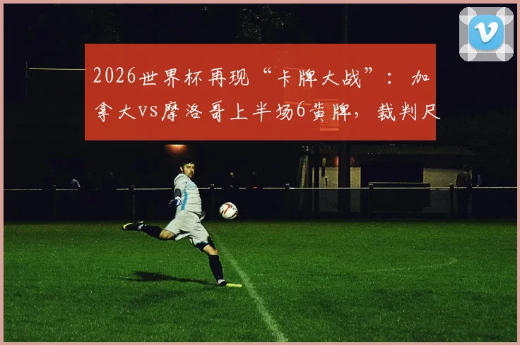 2026世界杯再现“卡牌大战”:加拿大vs摩洛哥上半场6黄牌,裁判尺度引发热议,比赛火爆场面回顾