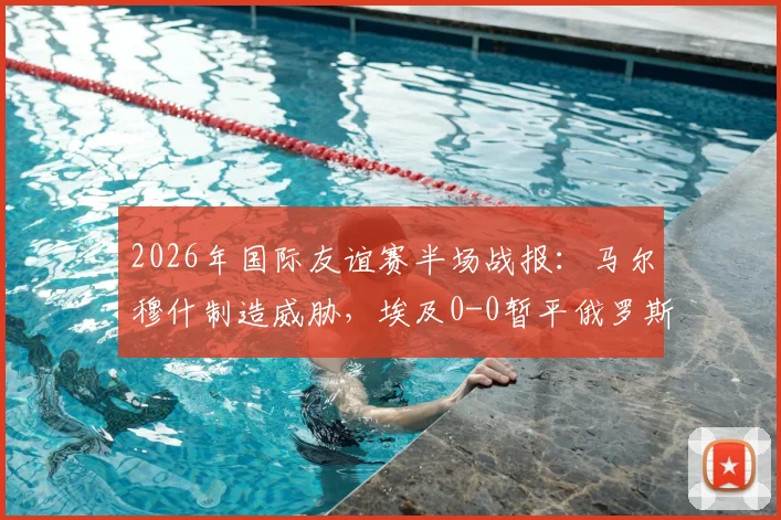 2026年国际友谊赛半场战报:马尔穆什制造威胁,埃及0-0暂平俄罗斯,战术分析与看点解读