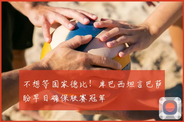 不想等国家德比！库巴西坦言巴萨盼早日确保联赛冠军