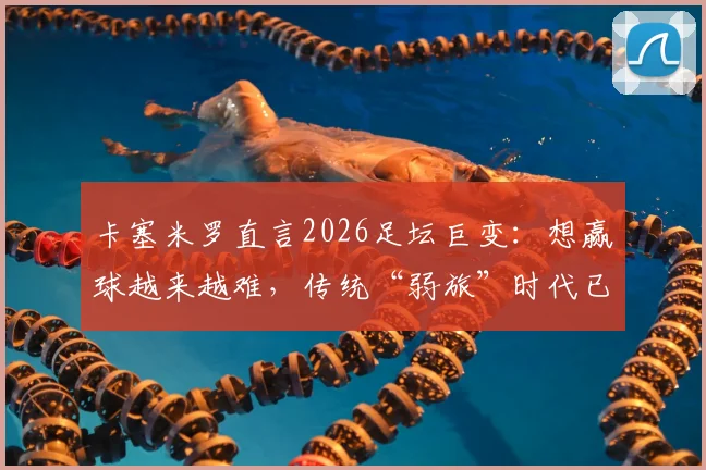 卡塞米罗直言2026足坛巨变:想赢球越来越难,传统“弱旅”时代已彻底终结