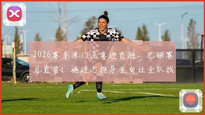 2026赛季津门虎喜迎首胜，巴顿赛后直言：施连志指导金句让全队找回最佳状态