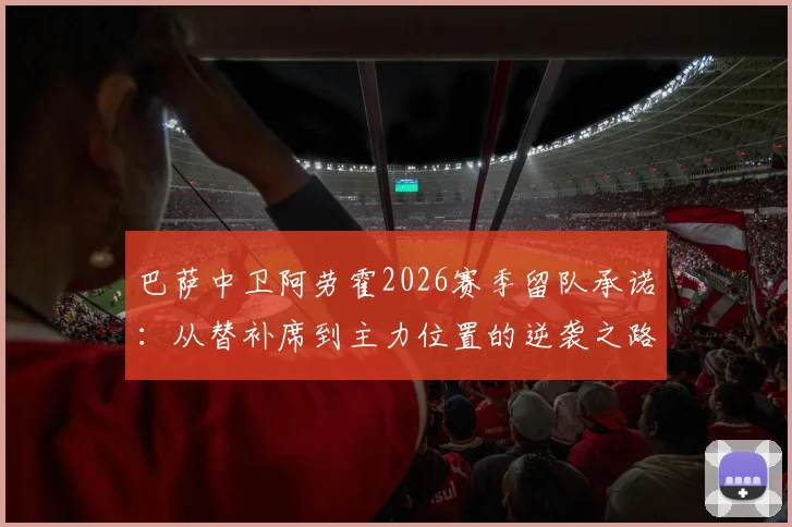 巴萨中卫阿劳霍2026赛季留队承诺：从替补席到主力位置的逆袭之路详解