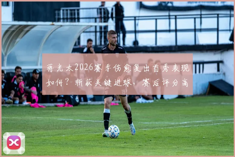 蒋光太2026赛季伤愈复出首秀表现如何?斩获关键进球,赛后评分高达8.2分解析