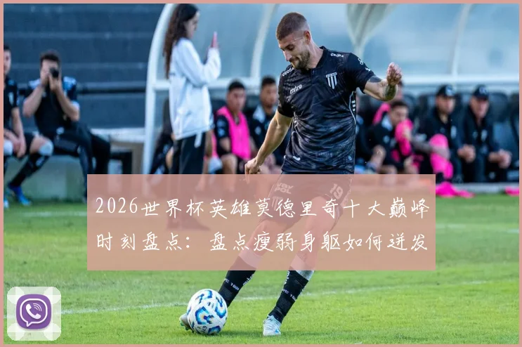 2026世界杯英雄莫德里奇十大巅峰时刻盘点：盘点瘦弱身躯如何迸发顶级战力，附魔笛生涯高光回顾