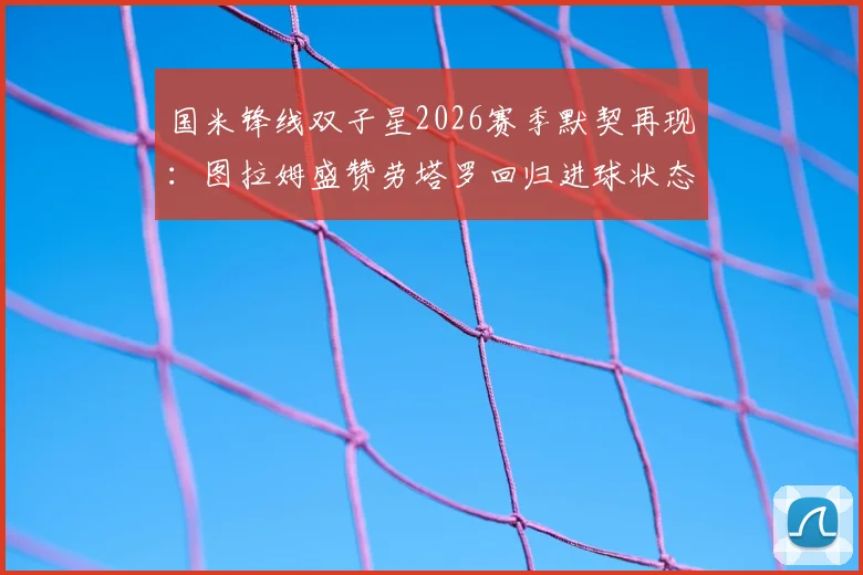 国米锋线双子星2026赛季默契再现：图拉姆盛赞劳塔罗回归进球状态，解析两人战术配合关键点