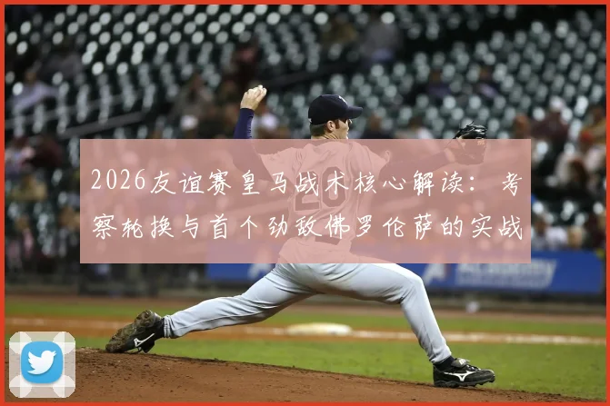 2026友谊赛皇马战术核心解读：考察轮换与首个劲敌佛罗伦萨的实战较量