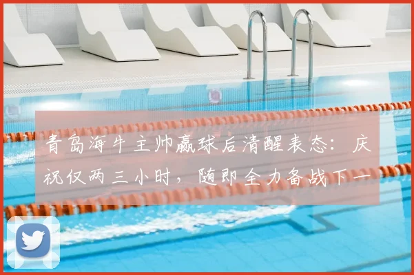 青岛海牛主帅赢球后清醒表态:庆祝仅两三小时,随即全力备战下一场,凸显职业球队管理细节