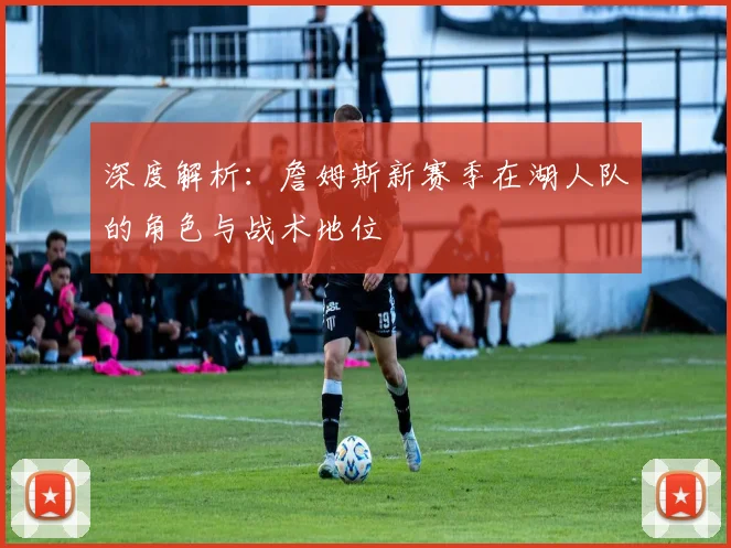 深度解析：詹姆斯新赛季在湖人队的角色与战术地位