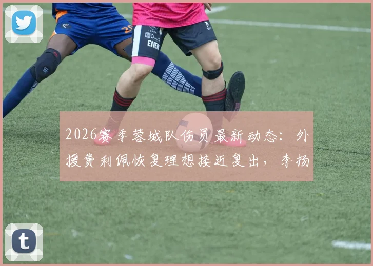 2026赛季蓉城队伤员最新动态：外援费利佩恢复理想接近复出，李扬状态成疑，主帅徐正源透露详情