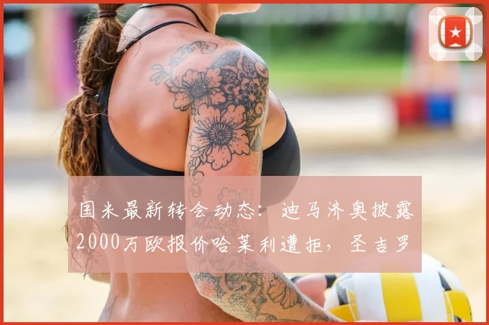 国米最新转会动态：迪马济奥披露2000万欧报价哈莱利遭拒，圣吉罗斯坚持3000万要价，谈判陷入僵局深度分析