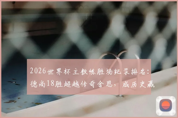 2026世界杯主教练胜场纪录排名：德尚18胜超越传奇舍恩，成历史赢球最多教练，执教生涯数据解析