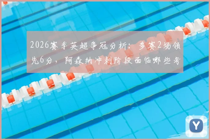 2026赛季英超争冠分析:多赛2场领先6分,阿森纳冲刺阶段面临哪些考验?