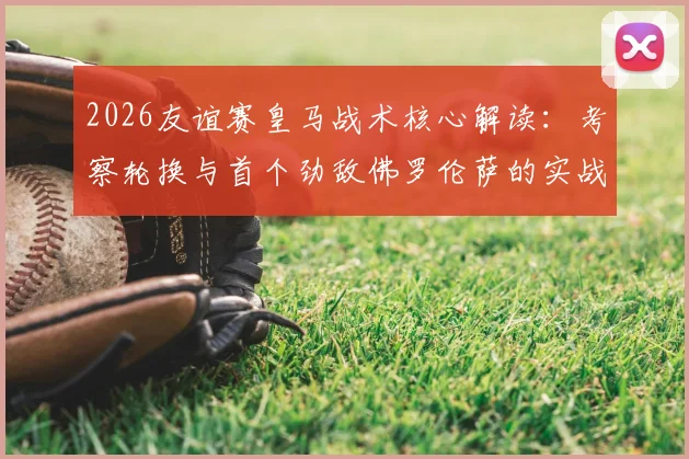 2026友谊赛皇马战术核心解读:考察轮换与首个劲敌佛罗伦萨的实战较量