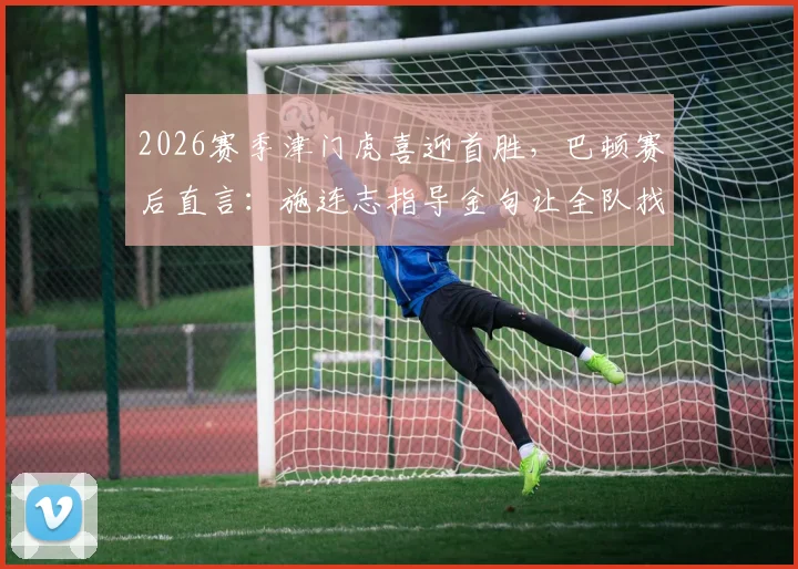 2026赛季津门虎喜迎首胜，巴顿赛后直言：施连志指导金句让全队找回最佳状态