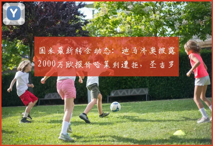 国米最新转会动态：迪马济奥披露2000万欧报价哈莱利遭拒，圣吉罗斯坚持3000万要价，谈判陷入僵局深度分析