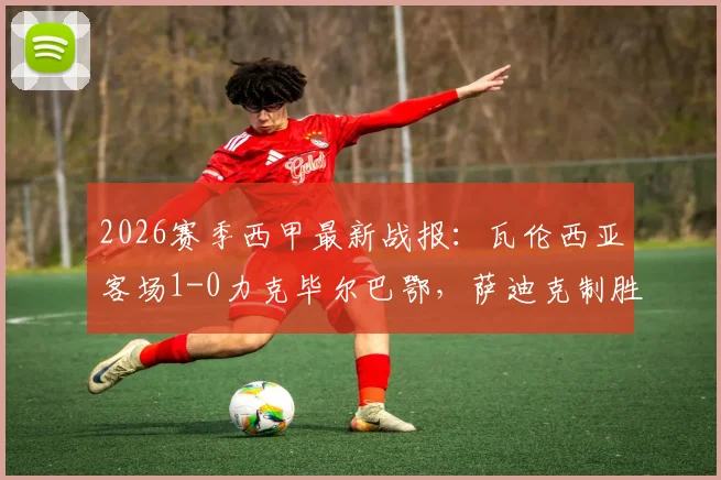 2026赛季西甲最新战报:瓦伦西亚客场1-0力克毕尔巴鄂,萨迪克制胜,尼科伤退引关注