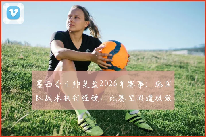 墨西哥主帅复盘2026年赛事：韩国队战术执行强硬，比赛空间遭极致压缩