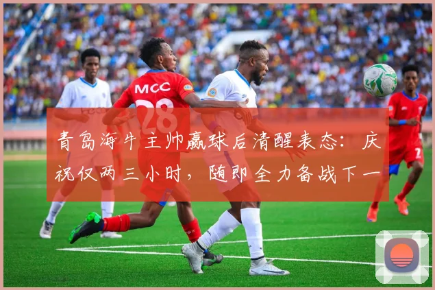 青岛海牛主帅赢球后清醒表态：庆祝仅两三小时，随即全力备战下一场，凸显职业球队管理细节