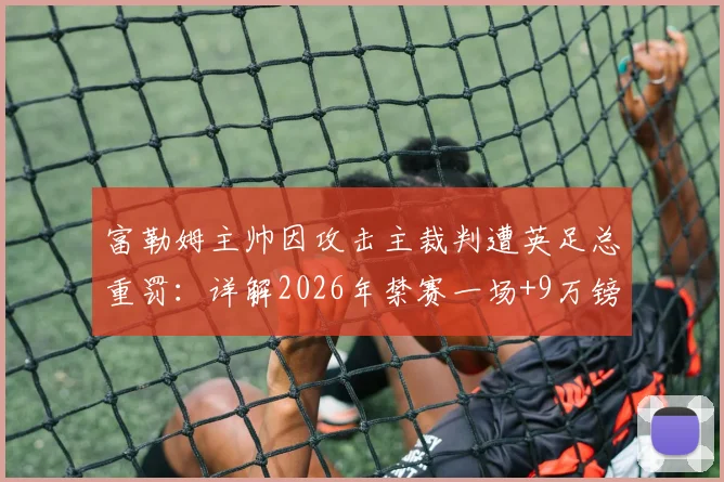 富勒姆主帅因攻击主裁判遭英足总重罚：详解2026年禁赛一场+9万镑罚款背后的纪律条例