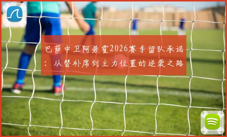 巴萨中卫阿劳霍2026赛季留队承诺：从替补席到主力位置的逆袭之路详解