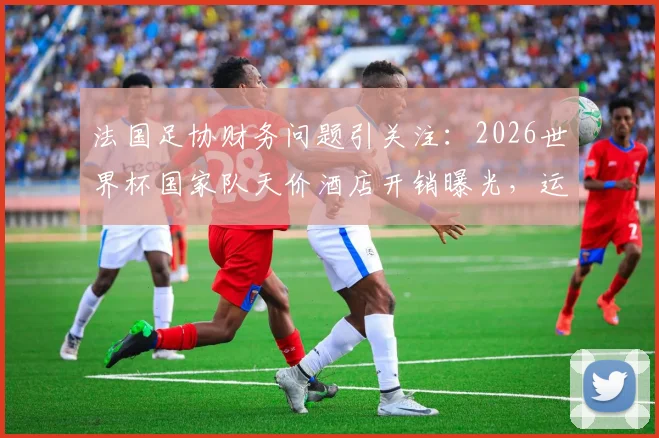 法国足协财务问题引关注:2026世界杯国家队天价酒店开销曝光,运营成本激增或引发危机