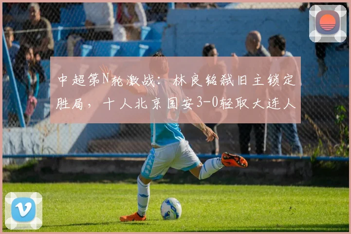 中超第N轮激战:林良铭弑旧主锁定胜局,十人北京国安3-0轻取大连人,法比奥憾失点球