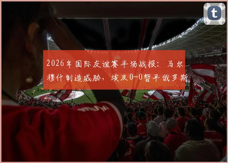 2026年国际友谊赛半场战报：马尔穆什制造威胁，埃及0-0暂平俄罗斯，战术分析与看点解读