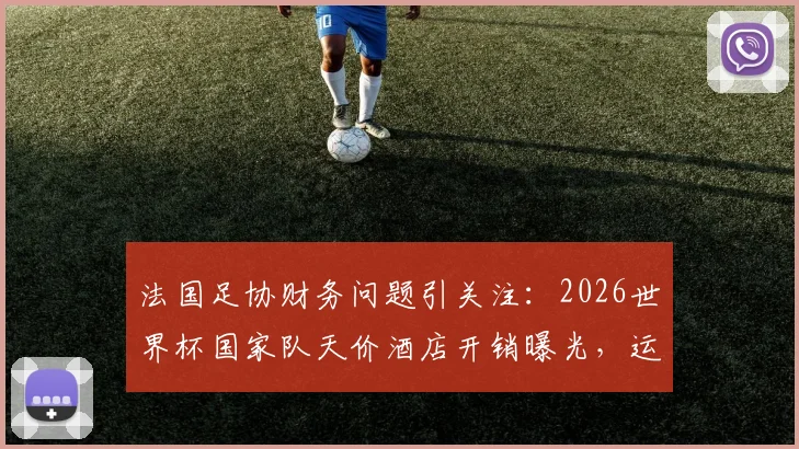 法国足协财务问题引关注：2026世界杯国家队天价酒店开销曝光，运营成本激增或引发危机