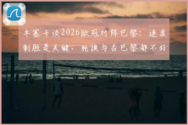 丰塞卡谈2026欧冠对阵巴黎:速度制胜是关键,轮换与否巴黎都不好踢