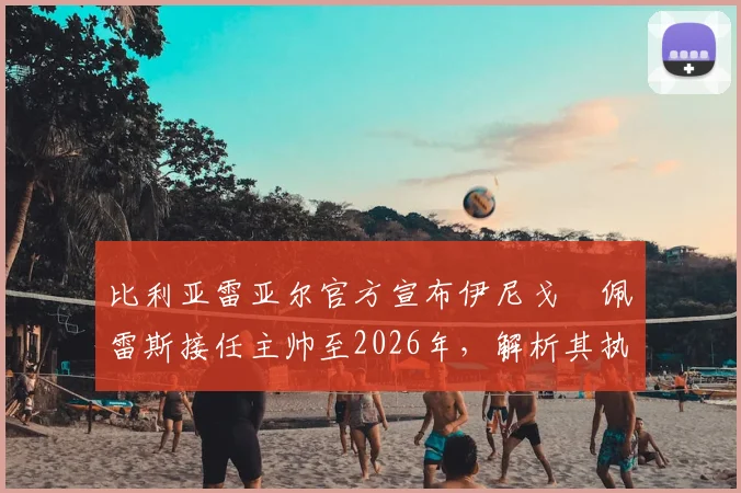 比利亚雷亚尔官方宣布伊尼戈・佩雷斯接任主帅至2026年,解析其执教前景与球队未来规划