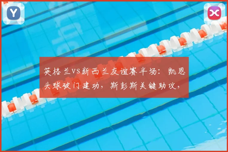 英格兰vs新西兰友谊赛半场：凯恩头球破门建功，斯彭斯关键助攻，附全场技术统计与进球回放