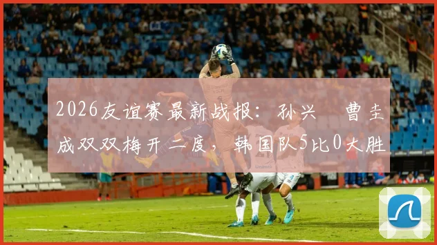 2026友谊赛最新战报：孙兴慜曹圭成双双梅开二度，韩国队5比0大胜特立尼达和多巴哥全记录