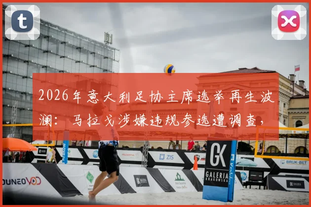 2026年意大利足协主席选举再生波澜：马拉戈涉嫌违规参选遭调查，最新进展与后续影响详解