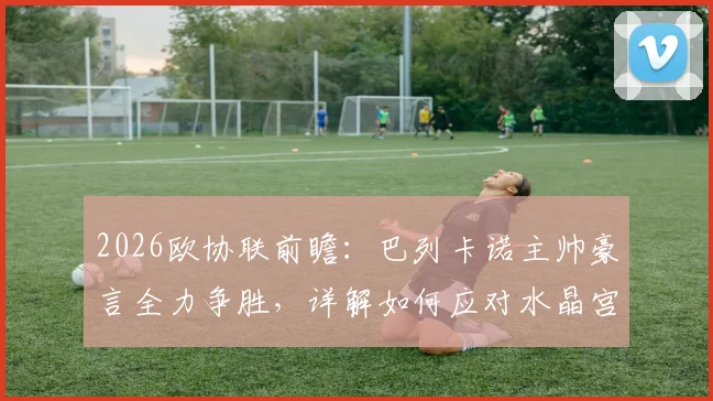 2026欧协联前瞻:巴列卡诺主帅豪言全力争胜,详解如何应对水晶宫致命定位球威胁