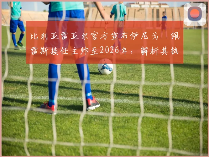比利亚雷亚尔官方宣布伊尼戈・佩雷斯接任主帅至2026年，解析其执教前景与球队未来规划