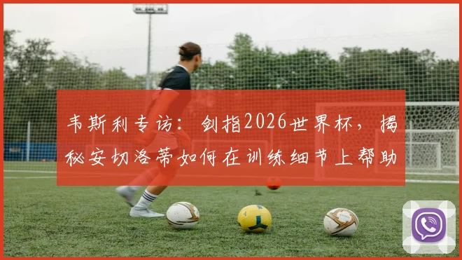 韦斯利专访:剑指2026世界杯,揭秘安切洛蒂如何在训练细节上帮助他成长,期待国家队表现