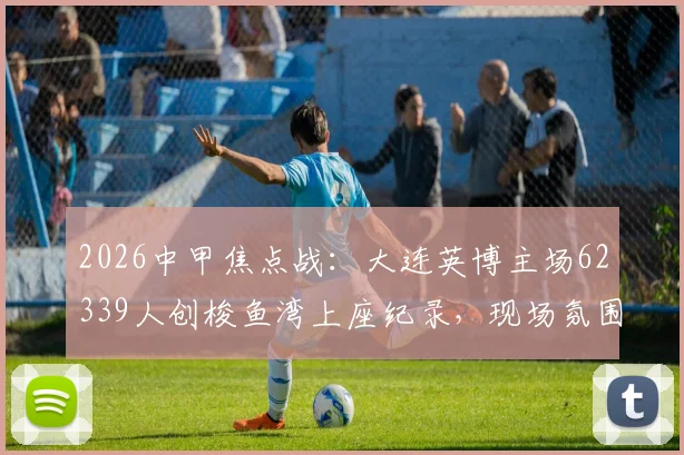 2026中甲焦点战:大连英博主场62339人创梭鱼湾上座纪录,现场氛围与球票销售情况全解析