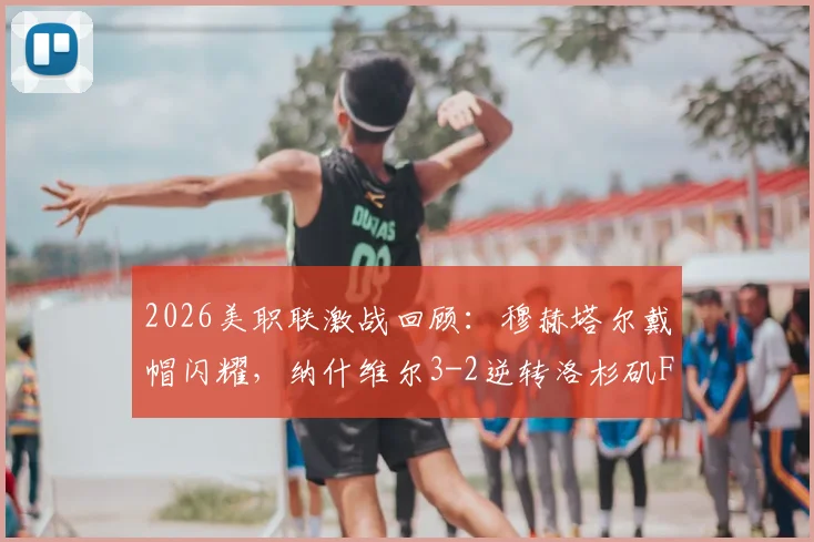 2026美职联激战回顾:穆赫塔尔戴帽闪耀,纳什维尔3-2逆转洛杉矶FC战术详解与积分影响