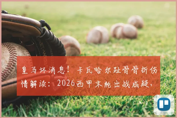 皇马坏消息!卡瓦哈尔趾骨骨折伤情解读:2026西甲末轮出战成疑,后防影响几何?