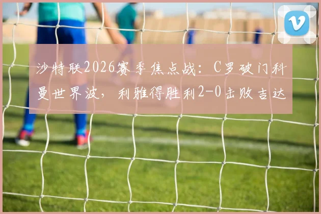 沙特联2026赛季焦点战：C罗破门科曼世界波，利雅得胜利2-0击败吉达国民，全场录像回放及积分榜解读