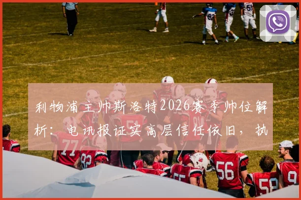 利物浦主帅斯洛特2026赛季帅位解析:电讯报证实高层信任依旧,执教前景与挑战全览