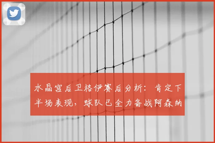 水晶宫后卫格伊赛后分析：肯定下半场表现，球队已全力备战阿森纳关键战